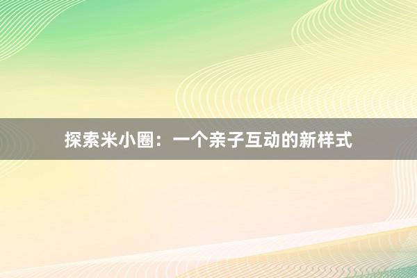 探索米小圈：一个亲子互动的新样式